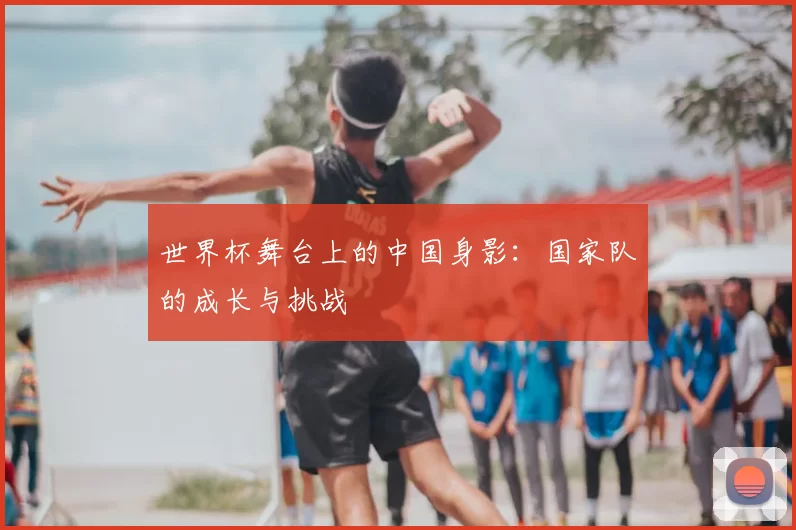 世界杯舞台上的中国身影：国家队的成长与挑战