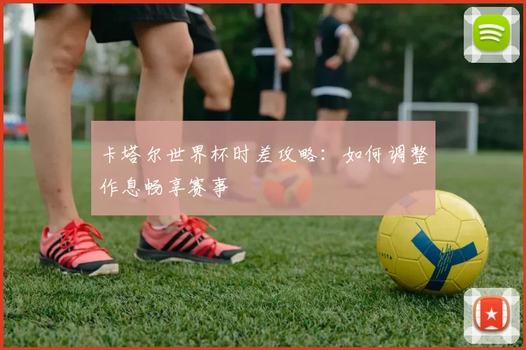 卡塔尔世界杯时差攻略:如何调整作息畅享赛事