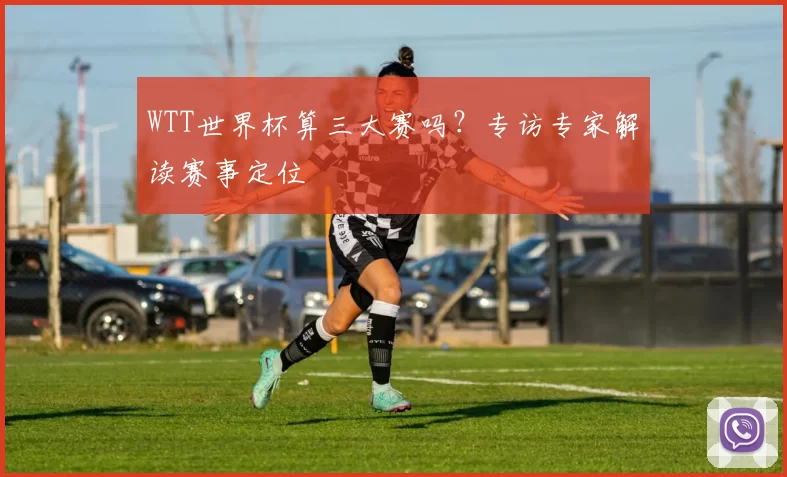 WTT世界杯算三大赛吗？专访专家解读赛事定位