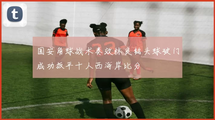 国安角球战术奏效林良铭头球破门成功扳平十人西海岸比分