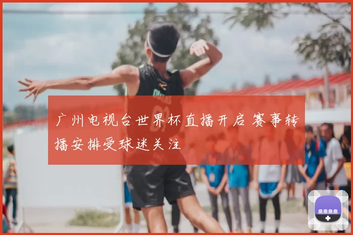 广州电视台世界杯直播开启 赛事转播安排受球迷关注