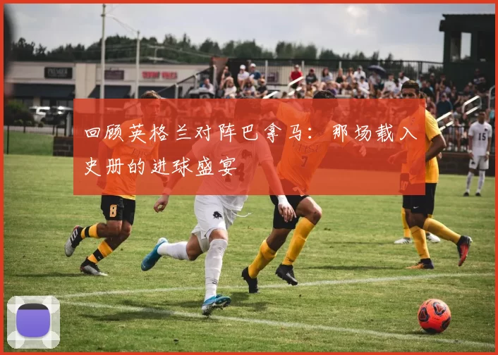 回顾英格兰对阵巴拿马：那场载入史册的进球盛宴