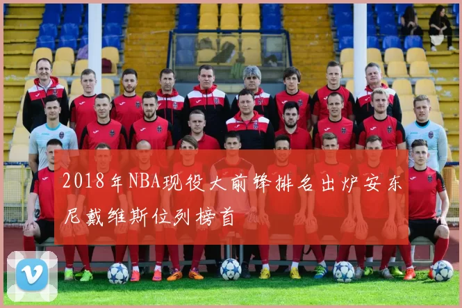 2018年NBA现役大前锋排名出炉安东尼戴维斯位列榜首