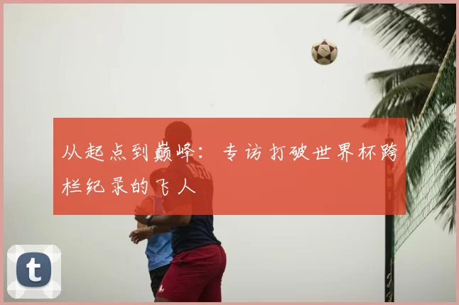 从起点到巅峰：专访打破世界杯跨栏纪录的飞人