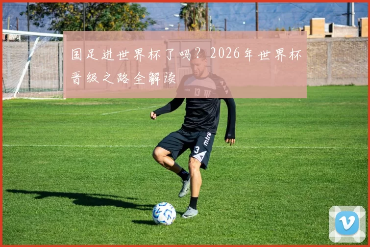 国足进世界杯了吗?2026年世界杯晋级之路全解读
