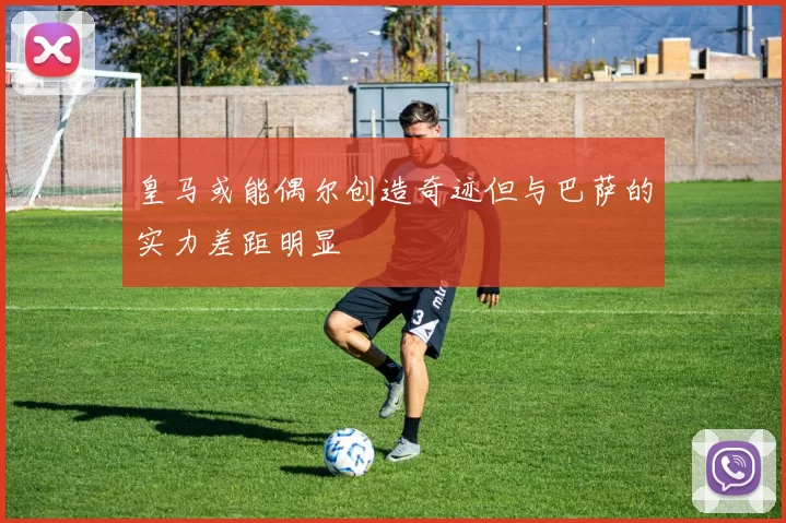 皇马或能偶尔创造奇迹但与巴萨的实力差距明显
