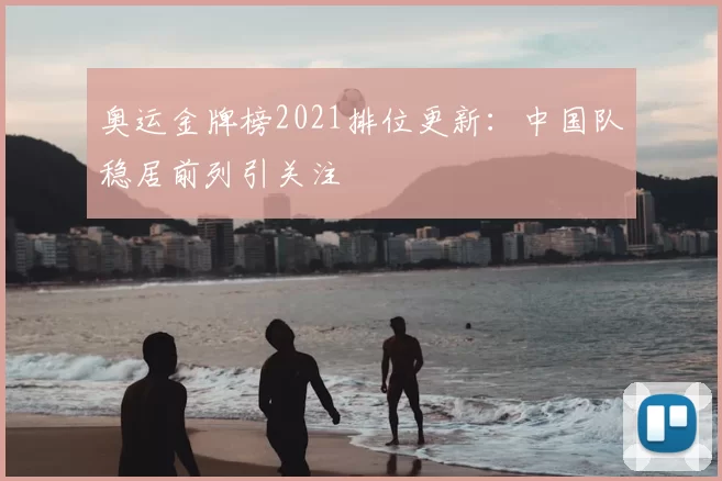 奥运金牌榜2021排位更新:中国队稳居前列引关注
