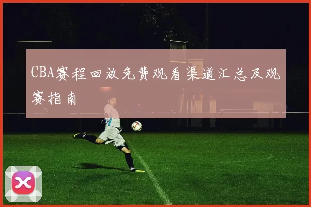 CBA赛程回放免费观看渠道汇总及观赛指南