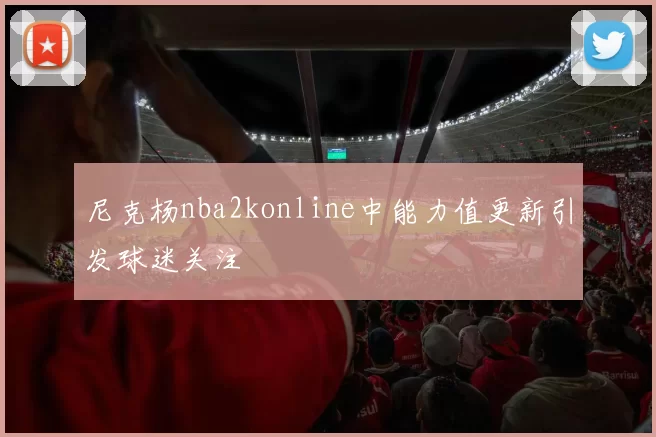 尼克杨nba2konline中能力值更新引发球迷关注