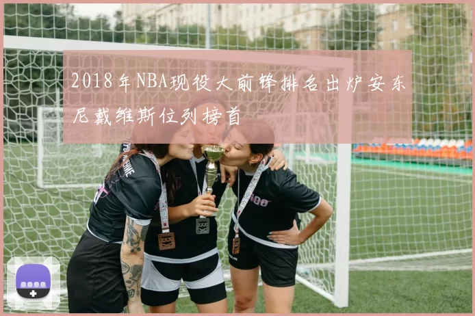 2018年NBA现役大前锋排名出炉安东尼戴维斯位列榜首
