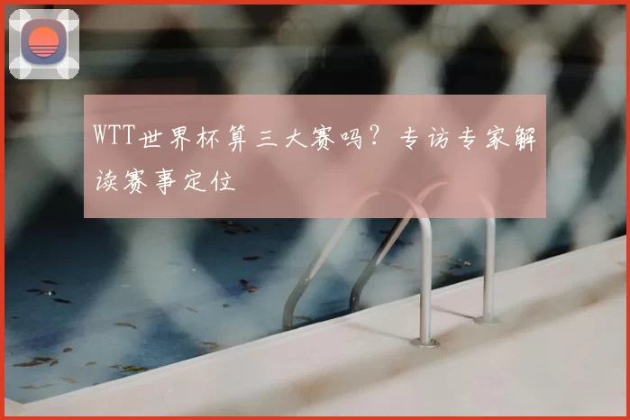 WTT世界杯算三大赛吗？专访专家解读赛事定位