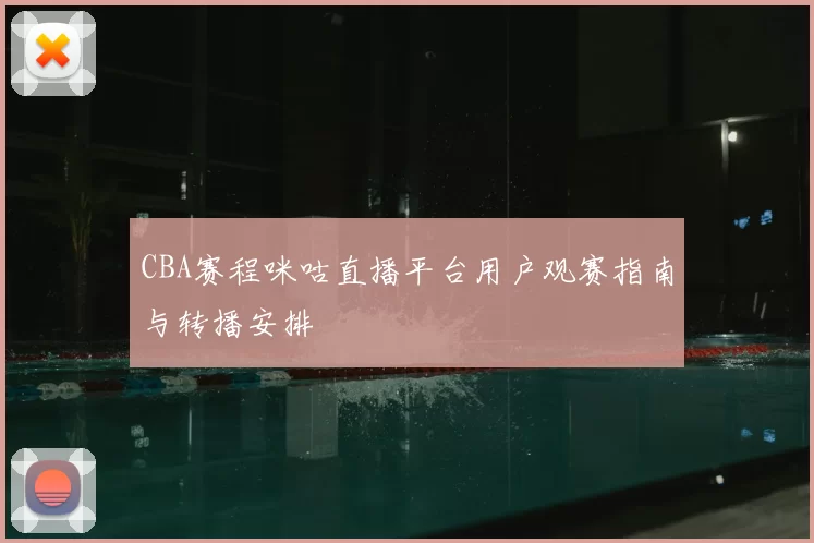 CBA赛程咪咕直播平台用户观赛指南与转播安排