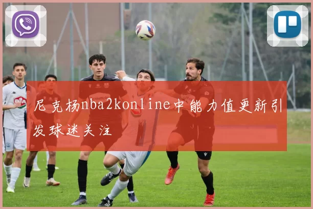 尼克杨nba2konline中能力值更新引发球迷关注