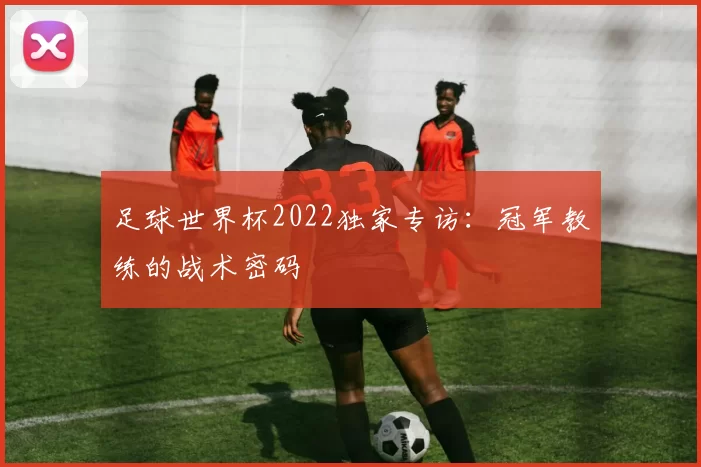 足球世界杯2022独家专访:冠军教练的战术密码