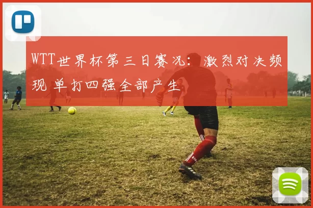 WTT世界杯第三日赛况:激烈对决频现 单打四强全部产生