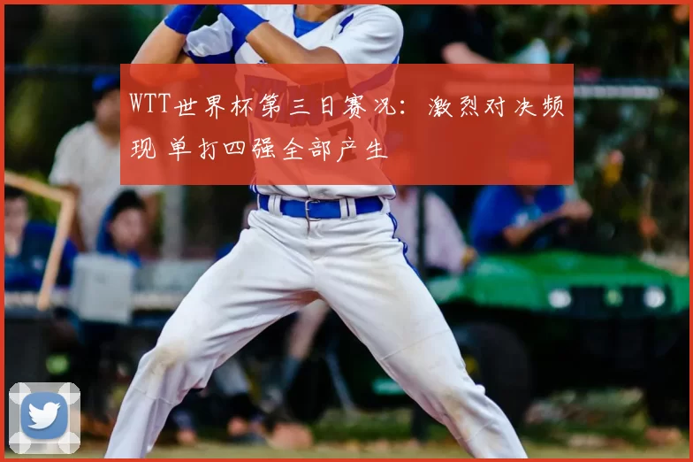 WTT世界杯第三日赛况：激烈对决频现 单打四强全部产生