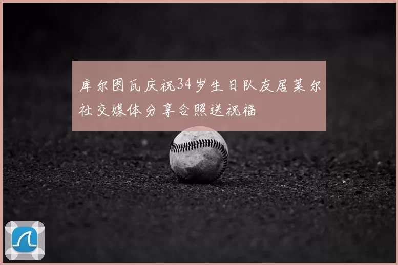 库尔图瓦庆祝34岁生日队友居莱尔社交媒体分享合照送祝福
