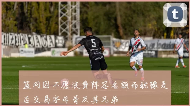 篮网因不愿浪费阵容名额而犹豫是否交易字母哥及其兄弟
