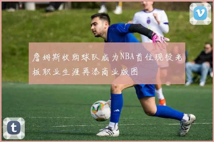 詹姆斯收购球队成为NBA首位现役老板职业生涯再添商业版图