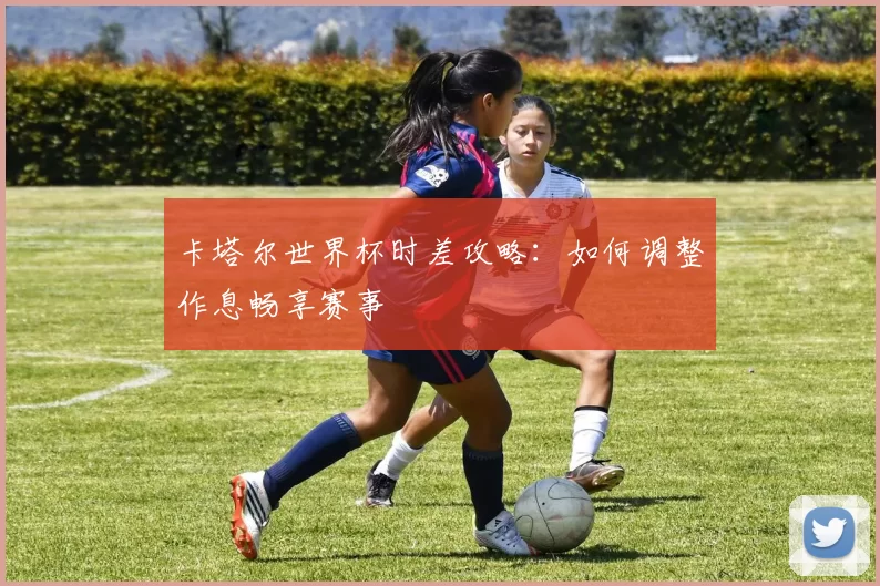 卡塔尔世界杯时差攻略:如何调整作息畅享赛事