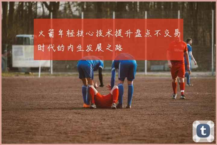 火箭年轻核心技术提升盘点不交易时代的内生发展之路
