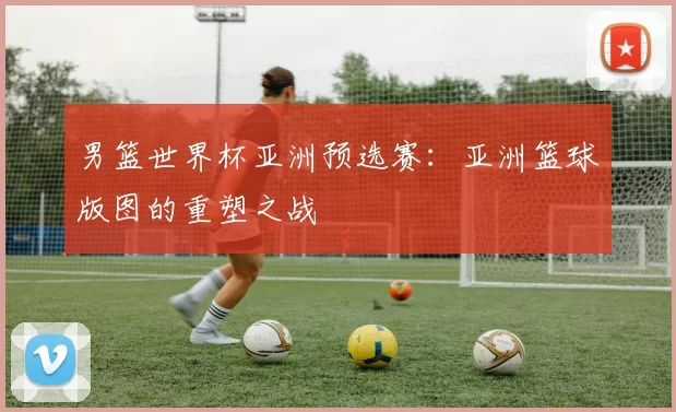 男篮世界杯亚洲预选赛:亚洲篮球版图的重塑之战