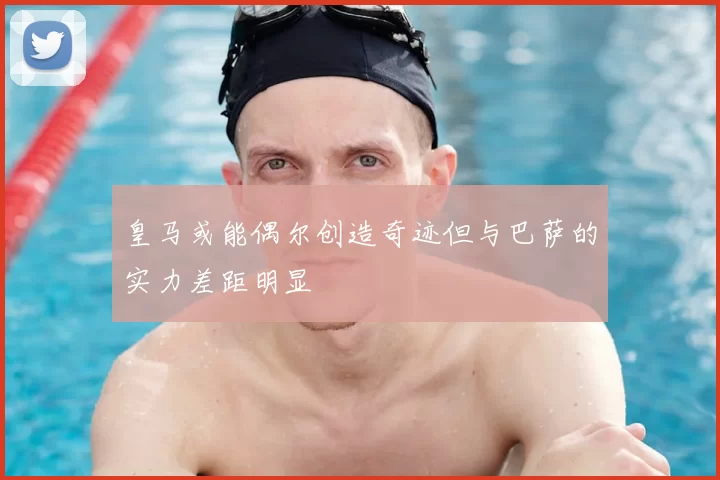 皇马或能偶尔创造奇迹但与巴萨的实力差距明显