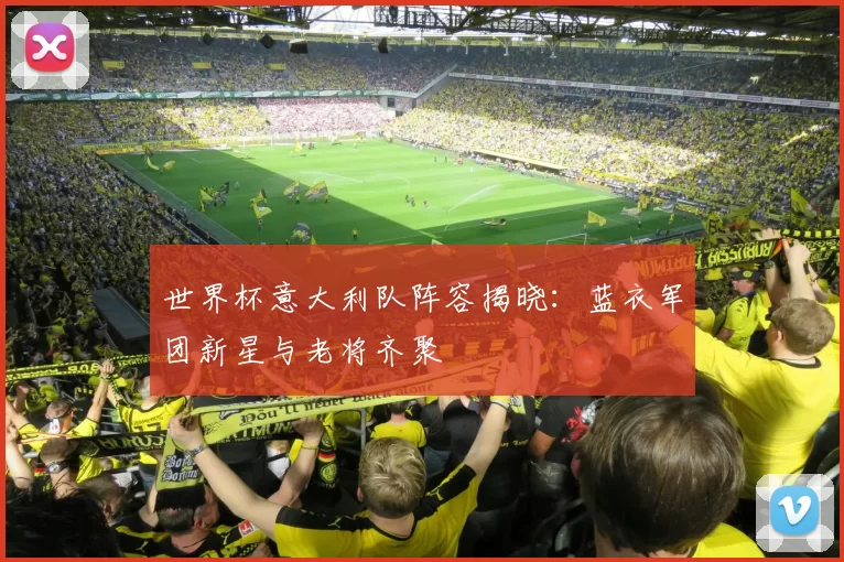 世界杯意大利队阵容揭晓:蓝衣军团新星与老将齐聚
