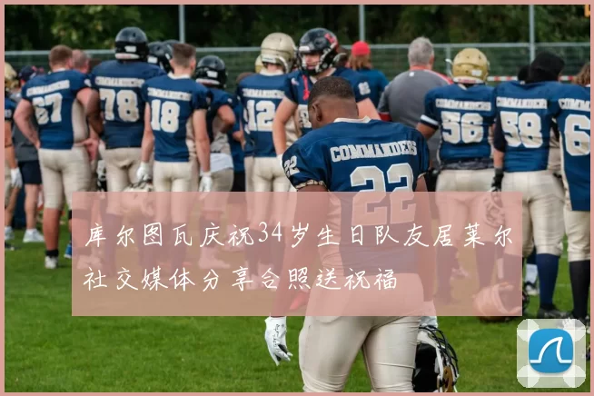 库尔图瓦庆祝34岁生日队友居莱尔社交媒体分享合照送祝福
