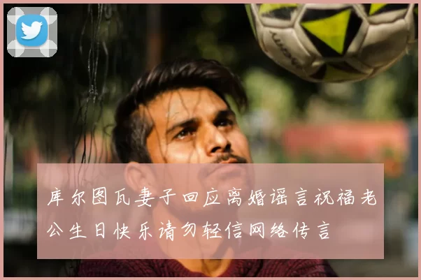 库尔图瓦妻子回应离婚谣言祝福老公生日快乐请勿轻信网络传言