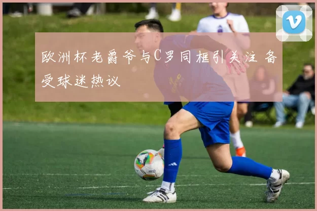 欧洲杯老爵爷与C罗同框引关注 备受球迷热议