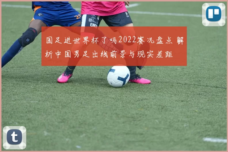 国足进世界杯了吗2022赛况盘点 解析中国男足出线前景与现实差距